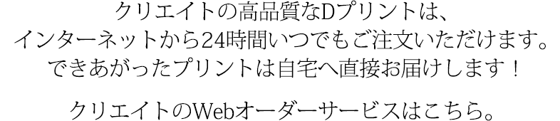 クリエイトの高品質なDプリントは、インターネットから24時間いつでもご注文いただけます。できあがったプリントは自宅へ直接お届けします！クリエイトのWebオーダーサービスはこちら。